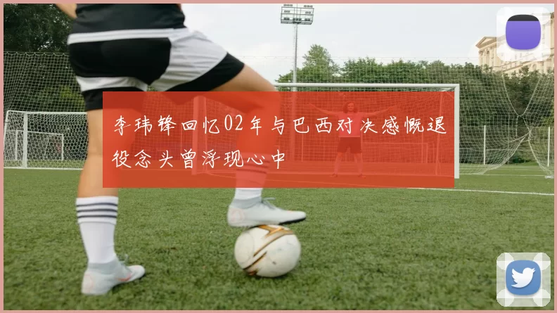 李玮锋回忆02年与巴西对决感慨退役念头曾浮现心中