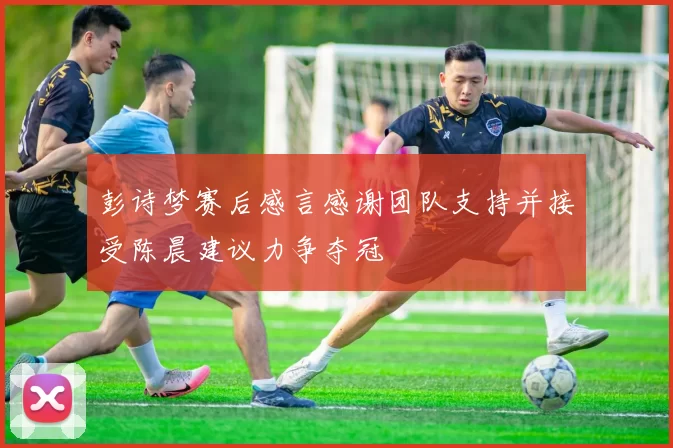 彭诗梦赛后感言感谢团队支持并接受陈晨建议力争夺冠