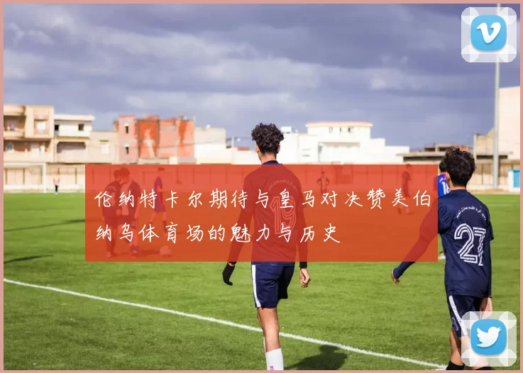 伦纳特卡尔期待与皇马对决赞美伯纳乌体育场的魅力与历史