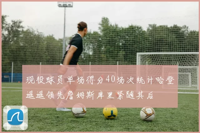 现役球员单场得分40场次统计哈登遥遥领先詹姆斯库里紧随其后