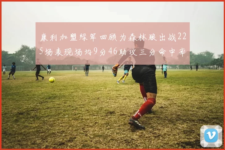 康利加盟绿军回顾为森林狼出战225场表现场均9分46助攻三分命中率412