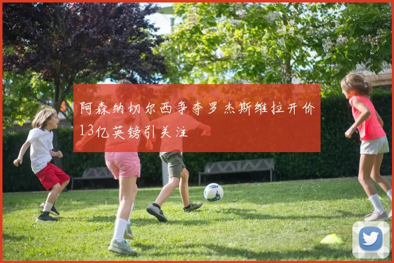 阿森纳切尔西争夺罗杰斯维拉开价13亿英镑引关注