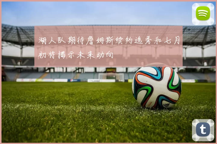 湖人队期待詹姆斯续约选秀和七月初将揭示未来动向
