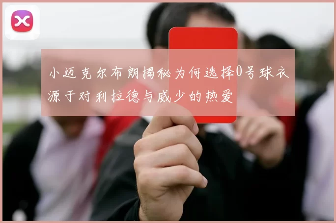 小迈克尔布朗揭秘为何选择0号球衣源于对利拉德与威少的热爱