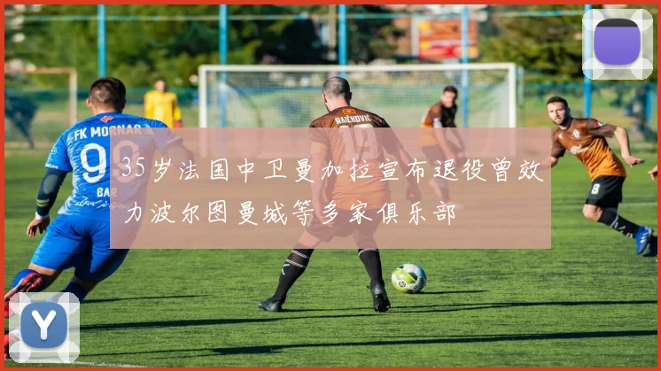 35岁法国中卫曼加拉宣布退役曾效力波尔图曼城等多家俱乐部