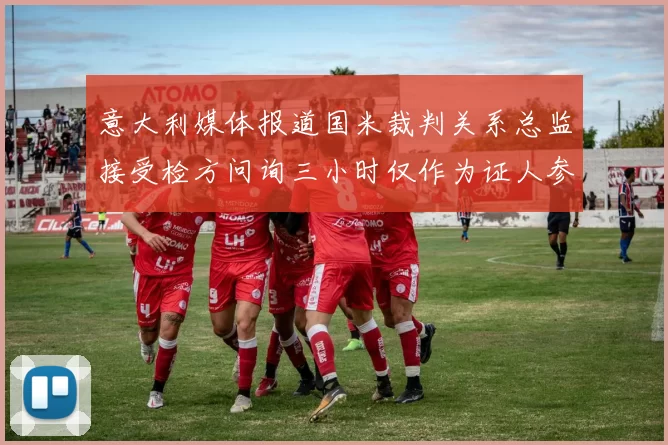 意大利媒体报道国米裁判关系总监接受检方问询三小时仅作为证人参与调查