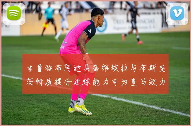 吉鲁称布阿迪具备维埃拉与布斯克茨特质提升进球能力可为皇马效力