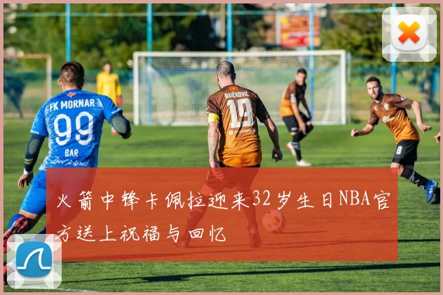 火箭中锋卡佩拉迎来32岁生日NBA官方送上祝福与回忆