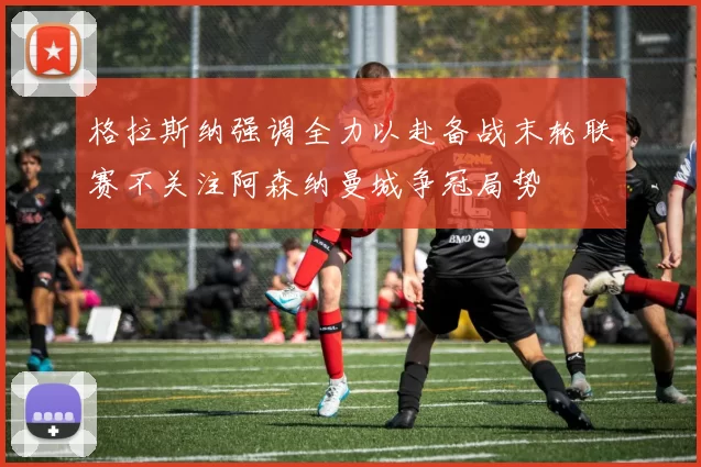 格拉斯纳强调全力以赴备战末轮联赛不关注阿森纳曼城争冠局势