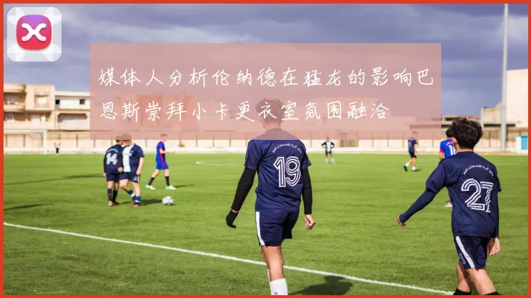媒体人分析伦纳德在猛龙的影响巴恩斯崇拜小卡更衣室氛围融洽