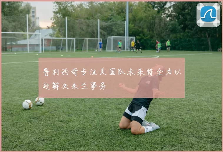 普利西奇专注美国队未来将全力以赴解决米兰事务