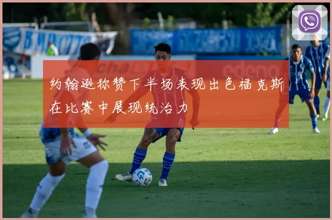 约翰逊称赞下半场表现出色福克斯在比赛中展现统治力