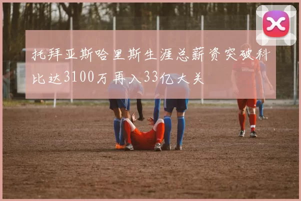托拜亚斯哈里斯生涯总薪资突破科比达3100万再入33亿大关