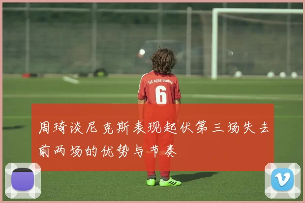 周琦谈尼克斯表现起伏第三场失去前两场的优势与节奏