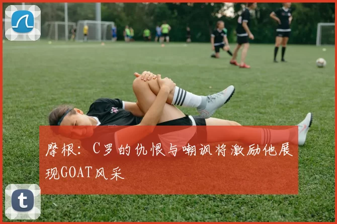 摩根：C罗的仇恨与嘲讽将激励他展现GOAT风采
