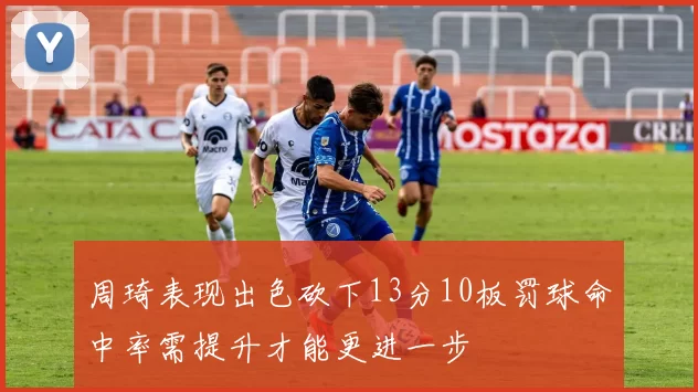 周琦表现出色砍下13分10板罚球命中率需提升才能更进一步