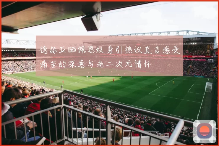 德赫亚晒佩恩纹身引热议直言感受痛苦的深意与老二次元情怀