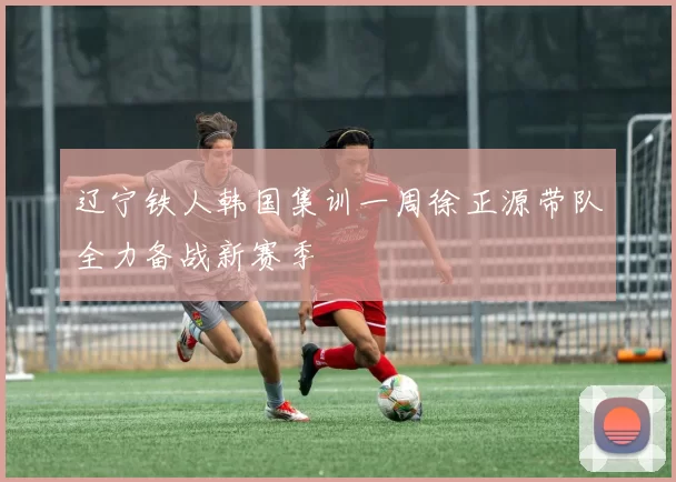辽宁铁人韩国集训一周徐正源带队全力备战新赛季