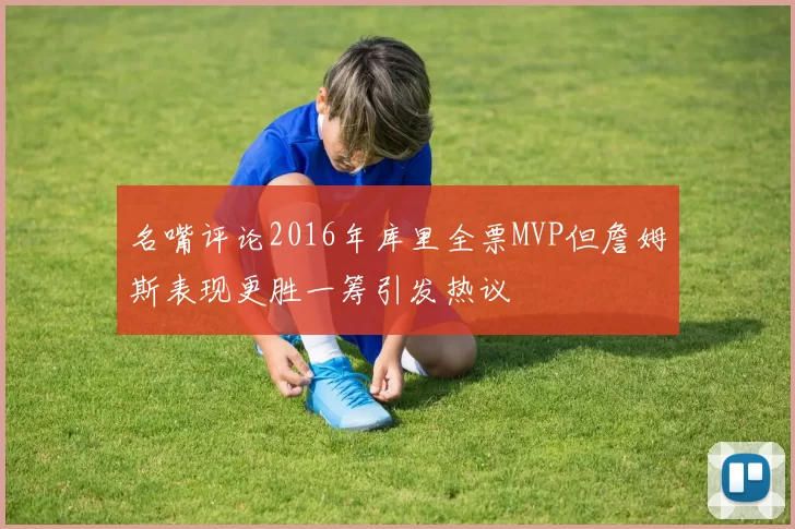 名嘴评论2016年库里全票MVP但詹姆斯表现更胜一筹引发热议