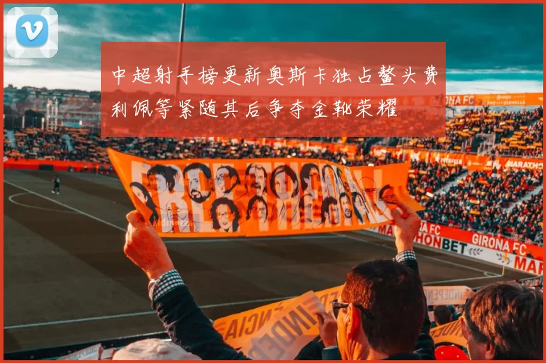 中超射手榜更新奥斯卡独占鳌头费利佩等紧随其后争夺金靴荣耀