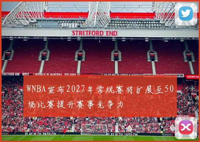 WNBA宣布2027年常规赛将扩展至50场比赛提升赛事竞争力