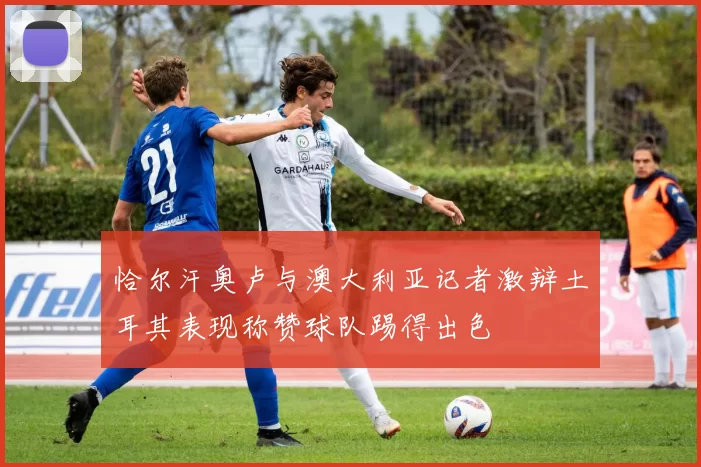 恰尔汗奥卢与澳大利亚记者激辩土耳其表现称赞球队踢得出色
