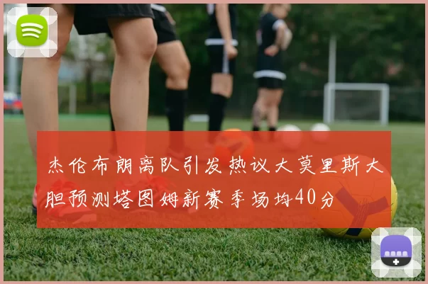 杰伦布朗离队引发热议大莫里斯大胆预测塔图姆新赛季场均40分