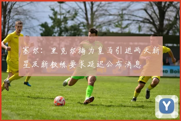 塞尔：里克尔梅为皇马引进两大新星及新教练要求延迟公布消息