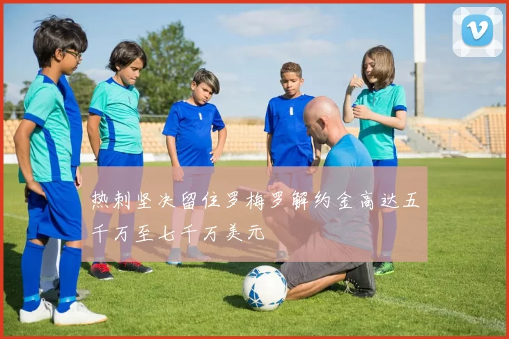 热刺坚决留住罗梅罗解约金高达五千万至七千万美元
