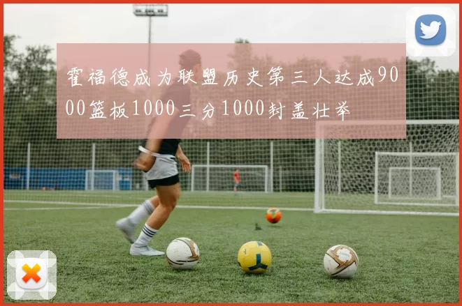 霍福德成为联盟历史第三人达成9000篮板1000三分1000封盖壮举