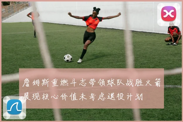 詹姆斯重燃斗志带领球队战胜火箭展现核心价值未考虑退役计划