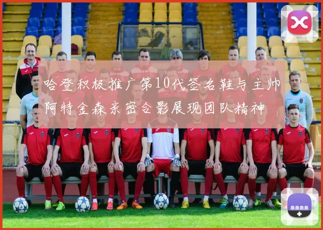 哈登积极推广第10代签名鞋与主帅阿特金森亲密合影展现团队精神